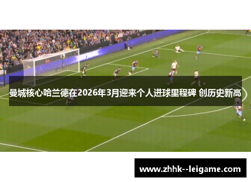 曼城核心哈兰德在2026年3月迎来个人进球里程碑 创历史新高 曼城核心哈兰德在2026年3月迎来个人进球里程碑 创历史新高