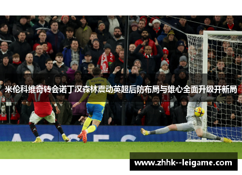 米伦科维奇转会诺丁汉森林震动英超后防布局与雄心全面升级开新局 米伦科维奇转会诺丁汉森林震动英超后防布局与雄心全面升级开新局