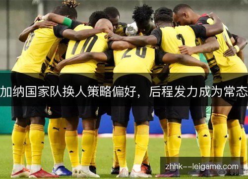 加纳国家队换人策略偏好,后程发力成为常态 加纳国家队换人策略偏好,后程发力成为常态