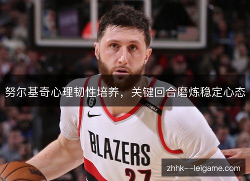 努尔基奇心理韧性培养,关键回合磨炼稳定心态 努尔基奇心理韧性培养,关键回合磨炼稳定心态